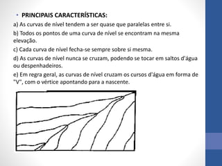 • PRINCIPAIS CARACTERÍSTICAS:
a) As curvas de nível tendem a ser quase que paralelas entre si.
b) Todos os pontos de uma curva de nível se encontram na mesma
elevação.
c) Cada curva de nível fecha-se sempre sobre si mesma.
d) As curvas de nível nunca se cruzam, podendo se tocar em saltos d'água
ou despenhadeiros.
e) Em regra geral, as curvas de nível cruzam os cursos d'água em forma de
"V", com o vértice apontando para a nascente.
 