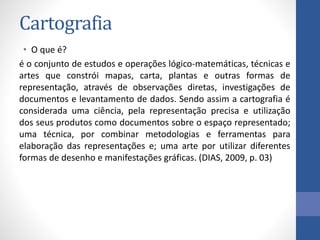 Cartografia
• O que é?
é o conjunto de estudos e operações lógico-matemáticas, técnicas e
artes que constrói mapas, carta, plantas e outras formas de
representação, através de observações diretas, investigações de
documentos e levantamento de dados. Sendo assim a cartografia é
considerada uma ciência, pela representação precisa e utilização
dos seus produtos como documentos sobre o espaço representado;
uma técnica, por combinar metodologias e ferramentas para
elaboração das representações e; uma arte por utilizar diferentes
formas de desenho e manifestações gráficas. (DIAS, 2009, p. 03)
 