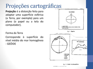 Projeções cartográficas
Projeção é a distorção feita para
adaptar uma superfície esférica
(a Terra, por exemplo) para um
plano (o papel ou a tela do
computador).
Forma da Terra
Corresponde à superfície do
nível médio do mar homogêneo
- GEÓIDE
 