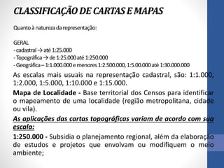 CLASSIFICAÇÃODE CARTASE MAPAS
Quantoànaturezadarepresentação:
GERAL
-cadastral→até1:25.000
-Topográfica→de1:25.000até1:250.000
-Geográfica–1:1.000.000emenores1:2.500.000,1:5.00.000até1:30.000.000
As escalas mais usuais na representação cadastral, são: 1:1.000,
1:2.000, 1:5.000, 1:10.000 e 1:15.000.
Mapa de Localidade - Base territorial dos Censos para identificar
o mapeamento de uma localidade (região metropolitana, cidade
ou vila).
As aplicações das cartas topográficas variam de acordo com sua
escala:
1:250.000 - Subsidia o planejamento regional, além da elaboração
de estudos e projetos que envolvam ou modifiquem o meio
ambiente;
 