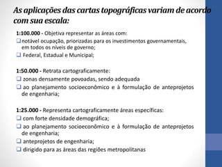 As aplicaçõesdas cartastopográficasvariam deacordo
comsua escala:
1:100.000 - Objetiva representar as áreas com:
notável ocupação, priorizadas para os investimentos governamentais,
em todos os níveis de governo;
 Federal, Estadual e Municipal;
1:50.000 - Retrata cartograficamente:
 zonas densamente povoadas, sendo adequada
 ao planejamento socioeconômico e à formulação de anteprojetos
de engenharia;
1:25.000 - Representa cartograficamente áreas específicas:
 com forte densidade demográfica;
 ao planejamento socioeconômico e à formulação de anteprojetos
de engenharia;
 anteprojetos de engenharia;
 dirigido para as áreas das regiões metropolitanas
 