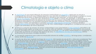 Climatologia e objeto o clima
 A climatologia é uma especialização da pesquisa meteorológica e geográfica dedicada ao estudo e
investigação do clima em seus múltiplos aspectos. Nas ciências atmosféricas, a climatologia investiga as causas
e as relações físicas entre os diferentes fenômenos climáticos (por exemplo, os fatores de ocorrência
de secas, inundações, ondas de calor, fenômenos El Niño/ENSO, e outros). Na geografia, a climatologia é uma
ferramenta de entendimento da relação do homem com seu espaço ambiental, particularmente com os
fenômenos atmosféricos, do qual ele é paciente (atingido por vendavais, furacões, tornados, tempestades,
enchentes e cheias, por exemplo) e causador (poluição, degradação ambiental, mudança climática
devido efeito-estufa e outros). Esses dois pontos de vista, meteorológico e geográfico, complementam-se e não
podem ser entendidos de forma separada.
 O clima é o conjunto de estados do tempo meteorológico que caracterizam o meio ambiente atmosférico de
uma determinada região ao longo do ano. O clima, para ser definido, considera um subconjunto dos possíveis
estados atmosféricos e, para tal, requer a análise de uma longa série de dados meteorológicos e ambientais. Por
longa série se entende um período de dezenas de anos. A Organização Mundial de Meteorologia (WMO)
recomenda 30 anos para a análise climática.
 A concepção original do que é clima foi introduzida através da análise estatística, de longo prazo, considerada,
talvez, no fim do século XIX.
 A noção de clima tem mudado ao longo do século XX. Até meados do século XX, o clima era considerado "fixo"
na escala de tempo de 30 anos e funcionava como a base da previsão de tempo para as regiões tropicais,
então bastante desconhecida. Os trópicos eram considerados regiões onde o tempo meteorológico seria regido
pelo clima tropical, isto é, por variações sazonais, por exemplo, as "monções" sazonais, e não pelas variações e
flutuações diurnas associadas às passagens de frentes e ou presença de sistemas complexos de tempestades.
Assim, o tempo nos trópicos seria apenas perturbado por eventos aleatoriamente distribuídos. A existência de
fenômenos como "ondas de leste", sistemas convectivos de tempestades da Zona de Convergência
Intertropical (ITCZ) não eram conhecidos.
 