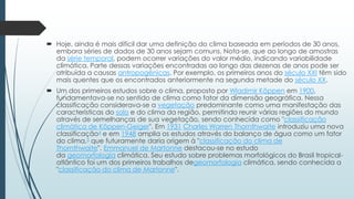  Hoje, ainda é mais difícil dar uma definição do clima baseada em períodos de 30 anos,
embora séries de dados de 30 anos sejam comuns. Nota-se, que ao longo de amostras
da série temporal, podem ocorrer variações do valor médio, indicando variabilidade
climática. Parte dessas variações encontradas ao longo das dezenas de anos pode ser
atribuída a causas antropogênicas. Por exemplo, os primeiros anos do século XXI têm sido
mais quentes que os encontrados anteriormente na segunda metade do século XX.
 Um dos primeiros estudos sobre o clima, proposto por Wladimir Köppen em 1900,
fundamentava-se no sentido de clima como fator da dimensão geográfica. Nessa
classificação considerava-se a vegetação predominante como uma manifestação das
características do solo e do clima da região, permitindo reunir várias regiões do mundo
através de semelhanças de sua vegetação, sendo conhecida como "classificação
climática de Köppen-Geiger". Em 1931 Charles Warren Thornthwaite introduziu uma nova
classificação4 e em 1948 amplia os estudos através do balanço de água como um fator
do clima,5 que futuramente daria origem à "classificação do clima de
Thornthwaite". Emmanuel de Martonne destacou-se no estudo
da geomorfologia climática. Seu estudo sobre problemas morfológicos do Brasil tropical-
atlântico foi um dos primeiros trabalhos degeomorfologia climática, sendo conhecida a
"classificação do clima de Martonne".
 