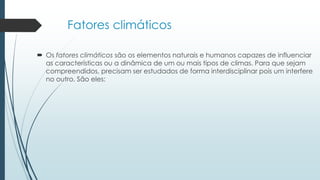Fatores climáticos
 Os fatores climáticos são os elementos naturais e humanos capazes de influenciar
as características ou a dinâmica de um ou mais tipos de climas. Para que sejam
compreendidos, precisam ser estudados de forma interdisciplinar pois um interfere
no outro. São eles:
 