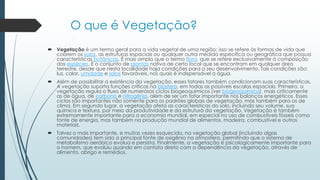 O que é Vegetação?
 Vegetação é um termo geral para a vida vegetal de uma região; isso se refere às formas de vida que
cobrem os solos, as estruturas espaciais ou qualquer outra medida específica ou geográfica que possua
características botânicas. É mais amplo que o termo flora, que se refere exclusivamente à composição
das espécies. É o conjunto de plantas nativa de certo local que se encontram em qualquer área
terrestre, desde que nesta localidade haja condições para o seu desenvolvimento. Tais condições são:
luz, calor, umidade e solos favoráveis, nos quais é indispensável a água.
 Além de possibilitar a existência da vegetação, esses fatores também condicionam suas características.
A vegetação suporta funções críticas na biosfera, em todas as possíveis escalas espaciais. Primeiro, a
vegetação regula o fluxo de numerosos ciclos biogeoquímicos (ver biogeoquímica), mais criticamente
as de água, de carbono e nitrogênio, além de ser um fator importante nos balanços energéticos. Esses
ciclos são importantes não somente para os padrões globais de vegetação, mas também para os de
clima. Em segundo lugar, a vegetação afeta as características do solo, incluindo seu volume, sua
química e textura, por meio da produtividade e da estrutura da vegetação. Vegetação é também
extremamente importante para a economia mundial, em especial no uso de combustíveis fósseis como
fonte de energia, mas também na produção mundial de alimentos, madeira, combustível e outros
materiais.
 Talvez o mais importante, e muitas vezes esquecido, na vegetação global (incluindo algas
comunidades) tem sido a principal fonte de oxigênio na atmosfera, permitindo que o sistema de
metabolismo aeróbico evolua e persista. Finalmente, a vegetação é psicologicamente importante para
o homem, que evoluiu quando em contato direto com a dependência da vegetação, através de
alimento, abrigo e remédios.
 