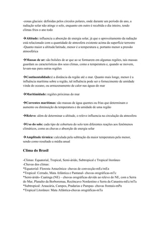 -zonas glaciais: definidas pelos círculos polares, onde durante um período do ano, a
radiação solar não atinge o solo, enquanto em outro é recebida o dia inteiro, tendo
climas frios o ano todo
Altitude: influencia a absorção de energia solar, já que o aproveitamento da radiação
está relacionado com a quantidade de atmosfera existente acima da superfície terrestre
-Quanto maior a altitude/latitude, menor é a temperatura e, portanto menor a pressão
atmosférica
Massas de ar: são bolsões de ar que ao se formarem em algumas regiões, tais massas
guardam as características dos seus climas, como a temperatura e, quando se movem,
levam-nas para outras regiões
Continentalidade:é a distância da região até o mar. Quanto mais longe, menor é a
influência marítima sobre a região, tal influência pode ser o fornecimento de umidade
vinda do oceano, ou armazenamento de calor nas águas do mar
Maritimidade: regiões próximas do mar
Correntes marítimas: são massas de água quentes ou frias que determinam o
aumento ou diminuição da temperatura e da umidade de uma região
Relevo: além de determinar a altitude, o relevo influencia na circulação da atmosfera
Uso do solo: cada tipo de cobertura do solo tem diferentes reações aos fenômenos
climáticos, como as chuvas e absorção de energia solar
Amplitude térmica: calculada pela subtração da maior temperatura pela menor,
sendo como resultado a média anual
Clima do Brasil
-Climas: Equatorial, Tropical, Semi-árido, Subtropical e Tropical litorâneo
-Chuvas dos climas:
*Equatorial: Floresta Amazônica- chuvas de convecção-mEc/mEa
*Tropical: Cerrado, Mata Atlântica e Pantanal- chuvas orográficas-mTc
*Semi-árido- Caatinga (NE) – chuvas orográficas devido ao relevo do NE, com a Serra
do Mar, Planalto da Borboremaa, Recôncavo Nordestino e Serra da Canastra-mEc/mTa
*Subtropical: Araucária, Campos, Pradarias e Pampas- chuvas frontais-mPa
*Tropical Litorâneo: Mata Atlântica-chuvas orográficas-mTa
 