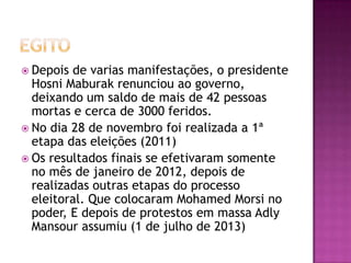  Depois

de varias manifestações, o presidente
Hosni Maburak renunciou ao governo,
deixando um saldo de mais de 42 pessoas
mortas e cerca de 3000 feridos.
 No dia 28 de novembro foi realizada a 1ª
etapa das eleições (2011)
 Os resultados finais se efetivaram somente
no mês de janeiro de 2012, depois de
realizadas outras etapas do processo
eleitoral. Que colocaram Mohamed Morsi no
poder, E depois de protestos em massa Adly
Mansour assumiu (1 de julho de 2013)

 