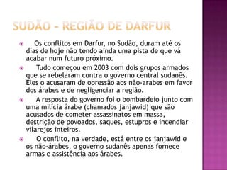 







Os conflitos em Darfur, no Sudão, duram até os
dias de hoje não tendo ainda uma pista de que vá
acabar num futuro próximo.
Tudo começou em 2003 com dois grupos armados
que se rebelaram contra o governo central sudanês.
Eles o acusaram de opressão aos não-arabes em favor
dos árabes e de negligenciar a região.
A resposta do governo foi o bombardeio junto com
uma milícia árabe (chamados janjawid) que são
acusados de cometer assassinatos em massa,
destrição de povoados, saques, estupros e incendiar
vilarejos inteiros.
O conflito, na verdade, está entre os janjawid e
os não-árabes, o governo sudanês apenas fornece
armas e assistência aos árabes.

 