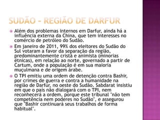 





Além dos problemas internos em Darfur, ainda há a
influência externa da China, que tem interesses no
comércio de petróleo do Sudão.
Em janeiro de 2011, 99% dos eleitores do Sudão do
Sul votaram a favor da separação da região,
predominantemente cristã e animista (minorias
étnicas), em relação ao norte, governado a partir de
Cartum, onde a população é em sua maioria
muçulmana e de origem árabe.
O TPI emitiu uma ordem de detenção contra Bashir,
por crimes de guerra e contra a humanidade na
região de Darfur, no oeste do Sudão. Sabdarat insistiu
em que o país não dialogará com o TPI, nem
reconhecerá a ordem, porque este tribunal "não tem
competência nem poderes no Sudão", e assegurou
que "Bashir continuará seus trabalhos de forma
habitual".

 