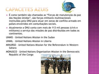 

É como também são chamadas as “Forças de manutenção da paz
das Nações Unidas”, são forças militares multinacionais
instituídas pela ONU para atuar em zonas de conflito armado em
países envolvidos em conturbações sociais.



Atualmente a ONU conta com mais de 113 mil pessoas (civis e
militares) a serviço das missões de paz distribuídas em todos os
continentes.

UNMIS – United Nations Mission in the Sudan
UNMIL – United Nations Mission in Liberia
MINURSO – United Nations Mission for the Referendum in Western
Sahara
MONUSCO – United Nations Organization Mission in the Democratic
Republic of the Congo

 