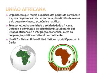 





Organização que reunie a maioria dos países do continente
e ajuda na promoção da democracia, dos direitos humanos
e do desenvolvimento econômico na Áfica.
Tem por objetivo a unidade e solidariedade africana.
Defende a eliminação do colonialismo, a soberania dos
Estados africanos e a integração econômica, além da
cooperação política e cultural no continente.
UNAMID – African Union-United Nations Hybrid Operation in
Darfur

 