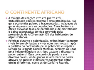



A maioria das nações vive em guerra civil,
instabilidade política intensa e seca prolongada. Isso
gera economias pobres e fragmentadas, incapazes de
gerar riquezas para as populações. Caracterizam a
África elevadas taxas de natalidade e de mortalidade
e baixa expectativa de vida agravada pela
prevalência da AIDS em até 10% dos habitantes de
alguns Estados.
Política: durante a colonização, tribos historicamente
rivais foram obrigadas a viver num mesmo país, após
a partilha do continente pelas potências europeias.
Depois da Segunda Guerra Mundial, ocorrem as lutas
pela independência e as tribos passam a disputar o
poder entre si. Essa concorrência perdura em
diversos países, onde grupos se alternam no poder
através de guerras e massacres sangrentos entre
etnias diferentes, como os de Darfur e Ruanda.

 