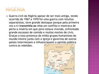 

Guerra civil da Nigéria apesar de ser mais antiga, tendo
ocorrido de 1967 a 1970 foi uma guerra com intuitos
separatistas, teve grande destaque porque pela primeira
vez a tv transmitia ao vivo um conflito e mostrava de
perto a miséria em que povo estava vivendo, enfrentado
grande escassez de comida e muitas mortes de civis.
Graças a essa presença da mídia grupos humanistas do
mundo inteiro junto com a igreja e governos de outros
países interviessem e influenciassem a opinião pública
contra os rebeldes.

 