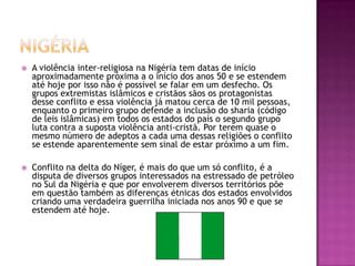 

A violência inter-religiosa na Nigéria tem datas de início
aproximadamente próxima a o início dos anos 50 e se estendem
até hoje por isso não é possível se falar em um desfecho. Os
grupos extremistas islâmicos e cristãos sãos os protagonistas
desse conflito e essa violência já matou cerca de 10 mil pessoas,
enquanto o primeiro grupo defende a inclusão do sharia (código
de leis islâmicas) em todos os estados do país o segundo grupo
luta contra a suposta violência anti-cristã. Por terem quase o
mesmo número de adeptos a cada uma dessas religiões o conflito
se estende aparentemente sem sinal de estar próximo a um fim.



Conflito na delta do Níger, é mais do que um só conflito, é a
disputa de diversos grupos interessados na estressado de petróleo
no Sul da Nigéria e que por envolverem diversos territórios põe
em questão também as diferenças étnicas dos estados envolvidos
criando uma verdadeira guerrilha iniciada nos anos 90 e que se
estendem até hoje.

 