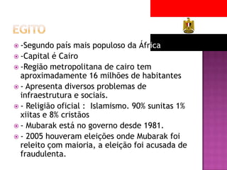  -Segundo

país mais populoso da África
 -Capital é Cairo
 -Região metropolitana de cairo tem
aproximadamente 16 milhões de habitantes
 - Apresenta diversos problemas de
infraestrutura e sociais.
 - Religião oficial : Islamismo. 90% sunitas 1%
xiitas e 8% cristãos
 - Mubarak está no governo desde 1981.
 - 2005 houveram eleições onde Mubarak foi
releito çom maioria, a eleição foi acusada de
fraudulenta.

 
