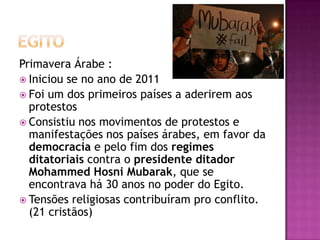 Primavera Árabe :
 Iniciou se no ano de 2011
 Foi um dos primeiros países a aderirem aos
protestos
 Consistiu nos movimentos de protestos e
manifestações nos países árabes, em favor da
democracia e pelo fim dos regimes
ditatoriais contra o presidente ditador
Mohammed Hosni Mubarak, que se
encontrava há 30 anos no poder do Egito.
 Tensões religiosas contribuíram pro conflito.
(21 cristãos)

 