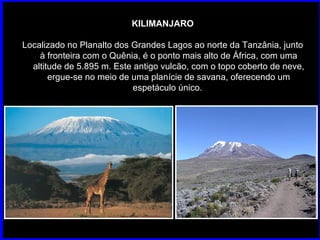 KILIMANJARO Localizado no Planalto dos Grandes Lagos ao norte da Tanzânia, junto à fronteira com o Quênia, é o ponto mais alto de África, com uma altitude de 5.895 m. Este antigo vulcão, com o topo coberto de neve, ergue-se no meio de uma planície de savana, oferecendo um espetáculo único.  