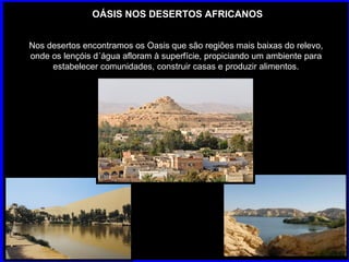 OÁSIS NOS DESERTOS AFRICANOS Nos desertos encontramos os Oasis que são regiões mais baixas do relevo, onde os lençóis d´água afloram à superfície, propiciando um ambiente para estabelecer comunidades, construir casas e produzir alimentos. 