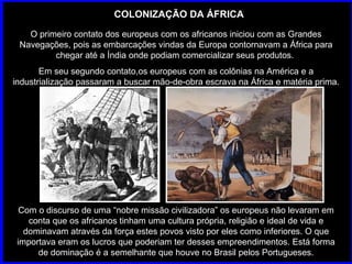 COLONIZAÇÃO DA ÁFRICA O primeiro contato dos europeus com os africanos iniciou com as Grandes Navegações, pois as embarcações vindas da Europa contornavam a África para chegar até a Índia onde podiam comercializar seus produtos.  Em seu segundo contato,os europeus com as colônias na América e a industrialização passaram a buscar mão-de-obra escrava na África e matéria prima. Com o discurso de uma “nobre missão civilizadora” os europeus não levaram em conta que os africanos tinham uma cultura própria, religião e ideal de vida e dominavam através da força estes povos visto por eles como inferiores. O que importava eram os lucros que poderiam ter desses empreendimentos. Está forma de dominação é a semelhante que houve no Brasil pelos Portugueses. 
