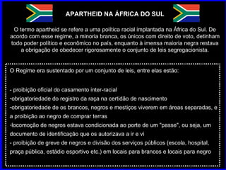 APARTHEID NA ÁFRICA DO SUL O termo apartheid se refere a uma política racial implantada na África do Sul. De acordo com esse regime, a minoria branca, os únicos com direito de voto, detinham todo poder político e econômico no país, enquanto à imensa maioria negra restava a obrigação de obedecer rigorosamente o conjunto de leis segregacionista. O Regime era sustentado por um conjunto de leis, entre elas estão: - proibição oficial do casamento inter-racial  obrigatoriedade do registro da raça na certidão de nascimento  obrigatoriedade de os brancos, negros e mestiços viverem em áreas separadas, e a proibição ao negro de comprar terras  locomoção de negros estava condicionada ao porte de um "passe", ou seja, um documento de identificação que os autorizava a ir e vi  - proibição de greve de negros e divisão dos serviços públicos (escola, hospital, praça pública, estádio esportivo etc.) em locais para brancos e locais para negro 