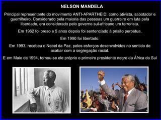 NELSON MANDELA Principal representante do movimento ANTI-APARTHEID, como ativista, sabotador e guerrilheiro. Considerado pela maioria das pessoas um guerreiro em luta pela liberdade, era considerado pelo governo sul-africano um terrorista. Em 1962 foi preso e 5 anos depois foi sentenciado à prisão perpétua. Em 1990 foi libertado. Em 1993, recebeu o Nobel da Paz, pelos esforços desenvolvidos no sentido de acabar com a segregação racial. E em Maio de 1994, tornou-se ele próprio o primeiro presidente negro da África do Sul  