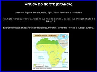 ÁFRICA DO NORTE (BRANCA) Marrocos, Argélia, Tunísia, Líbia , Egito, Saara Ocidental e Mauritânia. População formada por povos Árabes na sua maioria islâmicos, ou seja, sua principal religião é a ISLÂMICA. Economia baseada na exportação de petróleo, minerais, alimentos (cereais e frutas) e turismo. 