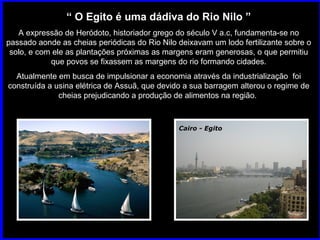 Cairo - Egito “  O Egito é uma dádiva do Rio Nilo ” A expressão de Heródoto, historiador grego do século V a.c, fundamenta-se no passado aonde as cheias periódicas do Rio Nilo deixavam um lodo fertilizante sobre o solo, e com ele as plantações próximas as margens eram generosas, o que permitiu que povos se fixassem as margens do rio formando cidades. Atualmente em busca de impulsionar a economia através da industrialização  foi construída a usina elétrica de Assuã, que devido a sua barragem alterou o regime de cheias prejudicando a produção de alimentos na região.  