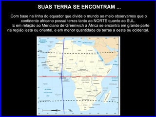 SUAS TERRA SE ENCONTRAM ... Com base na linha do equador que divide o mundo ao meio observamos que o continente africano possuí terras tanto ao NORTE quanto ao SUL.  E em relação ao Meridiano de Greenwich a África se encontra em grande parte na região leste ou oriental, e em menor quantidade de terras a oeste ou ocidental.  