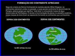 FORMAÇÃO DO CONTINENTE AFRICANO Segundo a teoria da Deriva Continental do cientista alemão Alfred Wegener, os continentes estiveram unidos no passado, e esse grande continente foi denominado de Pangeia, palavra grega que significa “ toda terra” e uma grande massa de água denominada de Panthalassa. E devido a movimentação de placas no assoalho oceânico, essas massas de terra foram se separando formando os continentes que conhecemos hoje. 
