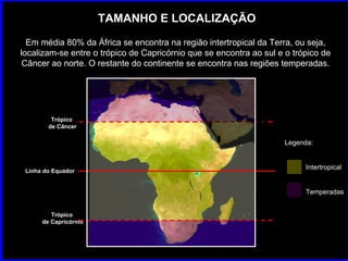 TAMANHO E LOCALIZAÇÃO Em média 80% da África se encontra na região intertropical da Terra, ou seja, localizam-se entre o trópico de Capricórnio que se encontra ao sul e o trópico de Câncer ao norte. O restante do continente se encontra nas regiões temperadas. Linha do Equador Trópico  de Câncer Trópico  de Capricórnio Legenda: Intertropical Temperadas 