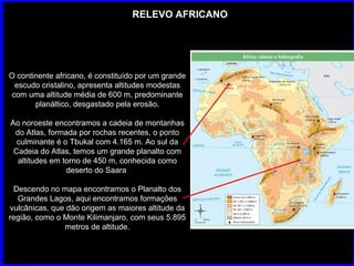 RELEVO AFRICANO O continente africano, é constituído por um grande escudo cristalino, apresenta altitudes modestas com uma altitude média de 600 m, predominante planáltico, desgastado pela erosão. Ao noroeste encontramos a cadeia de montanhas do Atlas, formada por rochas recentes, o ponto culminante é o Tbukal com 4.165 m. Ao sul da Cadeia do Atlas, temos um grande planalto com altitudes em torno de 450 m, conhecida como deserto do Saara  Descendo no mapa encontramos o Planalto dos Grandes Lagos, aqui encontramos formações vulcânicas, que dão origem as maiores altitude da região, como o Monte Kilimanjaro, com seus 5.895 metros de altitude. 