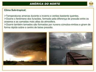 AMÉRICA DO NORTE Clima Sub-tropical: Temperaturas amenas durante o inverno e verões bastante quentes. Ocorre o fenômeno dos furacões, formado pela diferença de pressão entre os oceanos e as camadas mais altas da atmosfera.  Ocorre também tornados são formados por nuvens cúmulos-nimbos e giram de forma rápida sobre o centro de baixa pressão. 