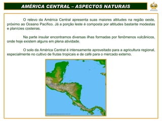 AMÉRICA CENTRAL – ASPECTOS NATURAIS O relevo da América Central apresenta suas maiores altitudes na região oeste, próximo ao Oceano Pacífico. Já a porção leste é composta por altitudes bastante modestas e planícies costeiras. Na parte insular encontramos diversas ilhas formadas por fenômenos vulcânicos, onde hoje existem alguns em plena atividade. O solo da América Central é intensamente aproveitado para a agricultura regional, especialmente no cultivo de frutas tropicais e de café para o mercado externo. 