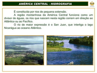 AMÉRICA CENTRAL - HIDROGRAFIA É constituída por rios de pequena extensão. A região montanhosa da América Central funciona como um divisor de águas, os rios que nascem nesta região correm em direção ao Atlântico ou ao Pacífico. O rio de maior expressão é o San Juan, que interliga o lago Nicarágua ao oceano Atlântico. 