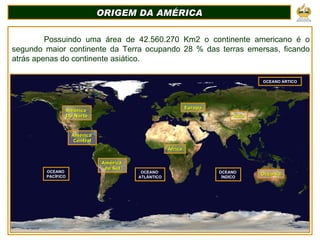 ORIGEM DA AMÉRICA Possuindo uma área de 42.560.270 Km2 o continente americano é o segundo maior continente da Terra ocupando 28 % das terras emersas, ficando atrás apenas do continente asiático. OCEANO  PACÍFICO OCEANO  ATLÂNTICO OCEANO  ÍNDICO OCEANO ÁRTICO África Europa Ásia Oceania América  do Sul América  Central América  Do Norte 