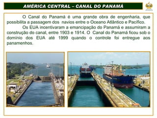 AMÉRICA CENTRAL – CANAL DO PANAMÁ O Canal do Panamá é uma grande obra de engenharia, que possibilita a passagem dos  navios entre o Oceano Atlântico e Pacífico. Os EUA incentivaram a emancipação do Panamá e assumiram a construção do canal, entre 1903 e 1914. O  Canal do Panamá ficou sob o domínio dos EUA até 1999 quando o controle foi entregue aos panamenhos. 