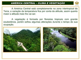 AMÉRICA CENTRAL – CLIMA E VEGETAÇÃO A América Central está completamente na zona intertropical da Terra, a variação da temperatura fica por conta da altitude, assim quanto maior a altitude mais frio vai ser. A vegetação é formada por florestas tropicais com grande exuberância, porém sofreu algumas alterações durante o tempo de sua ocupação. 