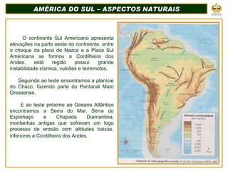 AMÉRICA DO SUL – ASPECTOS NATURAIS O continente Sul Americano apresenta elevações na parte oeste do continente, entre o choque da placa de Nazca e a Placa Sul Americana se formou a Cordilheira dos Andes, está região possuí grande instabilidade sísmica, vulcões e terremotos.  Seguindo ao leste encontramos a planície do Chaco, fazendo parte do Pantanal Mato Grossense.  E ao leste próximo ao Oceano Atlântico encontramos a Serra do Mar, Serra do Espinhaço e Chapada Diamantina, montanhas antigas que sofreram um logo processo de erosão com altitudes baixas, inferiores a Cordilheira dos Andes.   