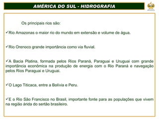 AMÉRICA DO SUL - HIDROGRAFIA Os principais rios são: Rio Amazonas o maior rio do mundo em extensão e volume de água. Rio Orenoco grande importância como via fluvial. A Bacia Platina, formada pelos Rios Paraná, Paraguai e Uruguai com grande importância econômica na produção de energia com o Rio Paraná e navegação pelos Rios Paraguai e Uruguai. O Lago Titicaca, entre a Bolívia e Peru. E o Rio São Francisco no Brasil, importante fonte para as populações que vivem na região árida do sertão brasileiro. 