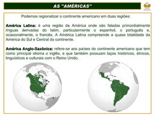 AS ''AMÉRICAS'' Podemos regionalizar o continente americano em duas regiões: América Latina:  é uma região da América onde são faladas primordialmente línguas derivadas do latim, particularmente o espanhol, o português e, ocasionalmente, o francês. A América Latina compreende a quase totalidade da América do Sul e Central do continente. América Anglo-Saxônica:  refere-se aos países do continente americano que tem como principal idioma o inglês, e que também possuam laços históricos, étnicos, linguísticos e culturais com o Reino Unido.  