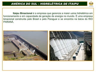 AMÉRICA DO SUL – HIDRELÈTRICA DE ITAIPU Itaipu Binacional  é a empresa que gerencia a maior usina hidrelétrica em funcionamento e em capacidade de geração de energia no mundo. É uma empresa binacional construída pelo Brasil e pelo Paraguai e se encontra na bácia do RIO PARANÁ. 