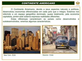 CONTINENTE AMERICANO O Continente Americano, devido a seus aspectos naturais e políticos, desenvolveu economias diferenciadas em cada país que o integra. Estamos nos referindo a um espaço geográfico dominado, quase totalmente, pela economia capitalista, porém este sistema expressa realidades diferentes. Estas diferenças caracterizam os países como desenvolvidos e subdesenvolvidos, veremos algumas características. New York - EUA Havana - Cuba 