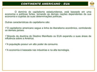 CONTINENTE AMERICANO – EUA O domínio do capitalismo estadunidense, está baseado em uma economia e políticas fortes, tornando as demais nações dependentes da sua economia e sujeitas ás suas determinações políticas. Outras características do capitalismo são:  O capitalismo americano segue a linha do liberalismo econômico, controlando os demais países. Através da doutrina do Destino Manifesto os EUA expandiu a suas áreas de influência sobre a América. A população possuí um alto poder de consumo. A economia é baseada nas industrias e na alta tecnologia. 