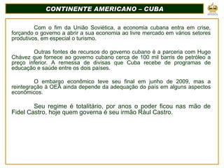 CONTINENTE AMERICANO – CUBA Com o fim da União Soviética, a economia cubana entra em crise, forçando o governo a abrir a sua economia ao livre mercado em vários setores produtivos, em especial o turismo. Outras fontes de recursos do governo cubano é a parceria com Hugo Chávez que fornece ao governo cubano cerca de 100 mil barris de petróleo a preço inferior. A remessa de divisas que Cuba recebe de programas de educação e saúde entre os dois países. O embargo econômico teve seu final em junho de 2009, mas a reintegração à OEA ainda depende da adequação do país em alguns aspectos econômicos. Seu regime é totalitário, por anos o poder ficou nas mão de Fidel Castro, hoje quem governa é seu irmão Rául Castro. 