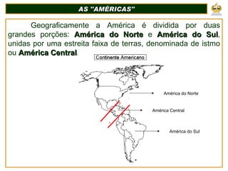 AS ''AMÉRICAS'' Geograficamente a América é dividida por duas grandes porções:  América do Norte  e  América do Sul , unidas por uma estreita faixa de terras, denominada de istmo ou  América Central .  América do Norte América do Sul América Central 