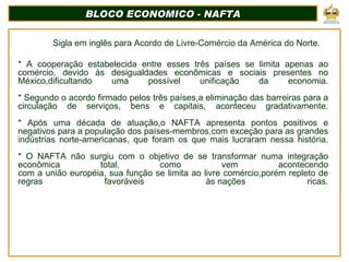 BLOCO ECONOMICO - NAFTA Sigla em inglês para Acordo de Livre-Comércio da América do Norte. * A cooperação estabelecida entre esses três países se limita apenas ao comércio, devido às desigualdades econômicas e sociais presentes no México,dificultando uma possível unificação da economia.   * Segundo o acordo firmado pelos três países,a eliminação das barreiras para a circulação de serviços, bens e capitais, aconteceu gradativamente.   * Após uma década de atuação,o NAFTA apresenta pontos positivos e negativos para a população dos países-membros,com exceção para as grandes indústrias norte-americanas, que foram os que mais lucraram nessa história.   * O NAFTA não surgiu com o objetivo de se transformar numa integração econômica total, como vem acontecendo com a união européia, sua função se limita ao livre comércio,porém repleto de regras favoráveis às nações ricas.      