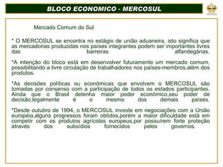 BLOCO ECONOMICO - MERCOSUL Mercado Comum do Sul * O MERCOSUL se encontra no estágio de união aduaneira, isto significa que as mercadorias produzidas nos países integrantes podem ser importantes livres das barreiras alfandegárias.   *A intenção do bloco está em desenvolver futuramente um mercado comum, possibilitando a livre circulação de trabalhadores nos países-membros,além dos produtos.   *As decisões políticas ou econômicas que envolvem o MERCOSUL são tomadas por consenso com a participação de todos os estados participantes. Ainda que o Brasil detenha maior poder econômico,seu poder de decisão,legalmente é o mesmo dos demais países.   *Desde outubro de 1994, o MERCOSUL investe em negociações com a União européia,alguns progressos foram obtidos,porém a maior dificuldade está em competir com os produtos agrícolas europeus,por possuírem forte proteção através dos subsídios fornecidos pelos governos.       