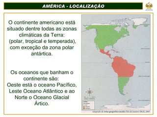 AMÉRICA - LOCALIZAÇÃO O continente americano está situado dentre todas as zonas climáticas da Terra: (polar, tropical e temperada), com exceção da zona polar antártica. Os oceanos que banham o continente são:  Oeste está o oceano Pacífico, Leste Oceano Atlântico e ao Norte o Oceano Glacial Ártico. 