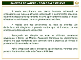 AMÉRICA DO NORTE – GEOLOGIA E RELEVO A oeste encontramos um relevo bastante acidentado e encontramos as maiores altitudes, relacionada a dobramentos recentes, esta é uma região geologicamente instável apresentando abalos sísmicos e fenômenos vulcânicos, como os gêiseres e os vulcões. A medida que nos deslocamos ao leste as altitudes vão diminuindo até atingirmos a planície central que foi formada por um processo de deposição de sedimentos  Avançando em direção ao leste as altitudes aumentam novamente e temos os Montes Apalaches formados por dobramentos antigos, ou seja montanhas que sofreram com o processo de erosão e possuem altitudes médias e baixas. Após ultrapassar essas elevações apalacheanas, veremos uma planície litorânea banhada pelo Oceano Atlântico. 