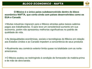 BLOCO ECONOMICO - NAFTA <ul><li>O México é o único paios subdesenvolvido dentro do bloco econômico NAFTA, que conta ainda ...